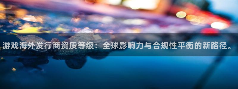 四川bbin视讯科技有限公司怎么样：游戏海外发行商资质等级：全球影响力与合规性平衡的新路径。